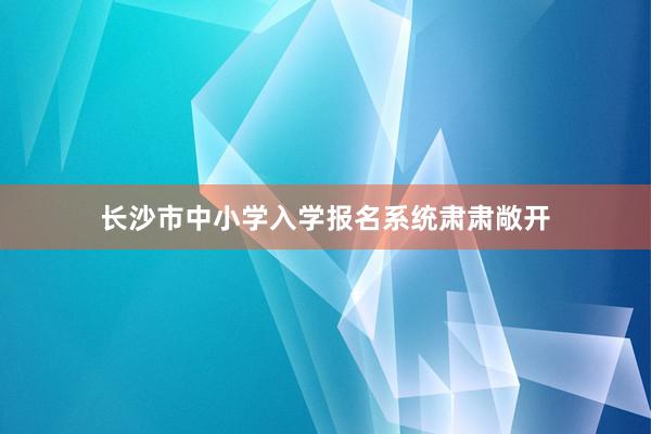 长沙市中小学入学报名系统肃肃敞开