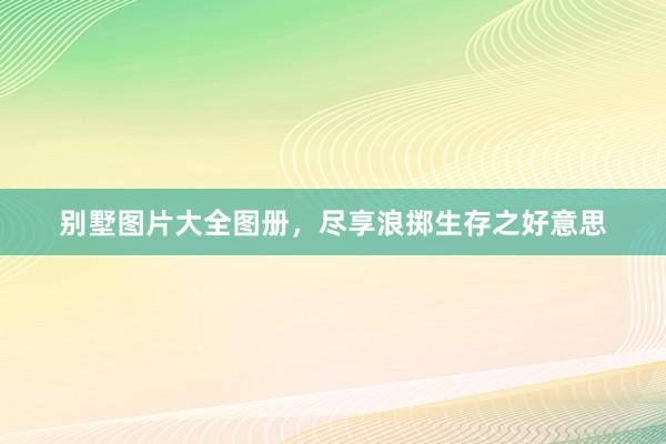别墅图片大全图册，尽享浪掷生存之好意思