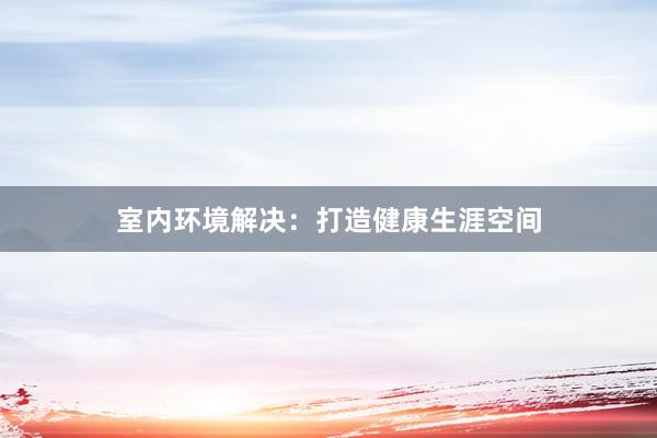 室内环境解决：打造健康生涯空间