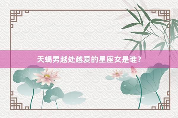 天蝎男越处越爱的星座女是谁？