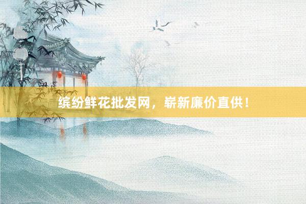 缤纷鲜花批发网，崭新廉价直供！