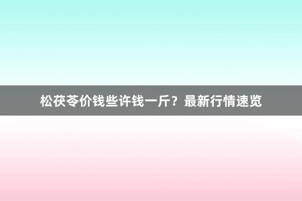 松茯苓价钱些许钱一斤？最新行情速览